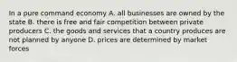 In a pure command economy A. all businesses are owned by the state B. there is free and fair competition between private producers C. the goods and services that a country produces are not planned by anyone D. prices are determined by market forces