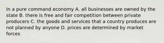 In a pure command economy A. all businesses are owned by the state B. there is free and fair competition between private producers C. the goods and services that a country produces are not planned by anyone D. prices are determined by market forces