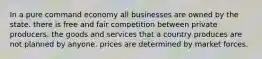 In a pure command economy all businesses are owned by the state. there is free and fair competition between private producers. the goods and services that a country produces are not planned by anyone. prices are determined by market forces.