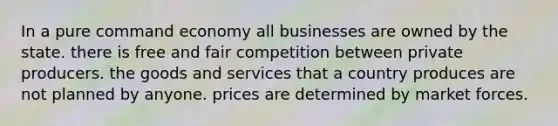 In a pure command economy all businesses are owned by the state. there is free and fair competition between private producers. the goods and services that a country produces are not planned by anyone. prices are determined by market forces.