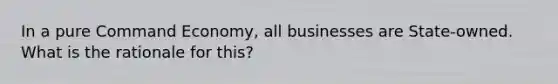 In a pure Command Economy, all businesses are State-owned. What is the rationale for this?