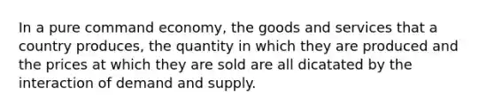 In a pure command economy, the goods and services that a country produces, the quantity in which they are produced and the prices at which they are sold are all dicatated by the interaction of demand and supply.