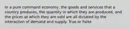 In a pure command economy, the goods and services that a country produces, the quantity in which they are produced, and the prices at which they are sold are all dictated by the interaction of demand and supply. True or False