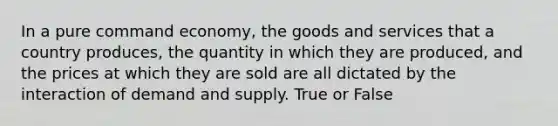 In a pure command economy, the goods and services that a country produces, the quantity in which they are produced, and the prices at which they are sold are all dictated by the interaction of demand and supply. True or False