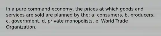 In a pure command economy, the prices at which goods and services are sold are planned by the: a. consumers. b. producers. c. government. d. private monopolists. e. World Trade Organization.