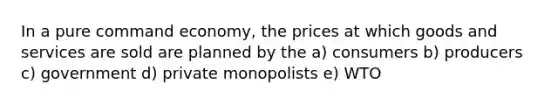 In a pure command economy, the prices at which goods and services are sold are planned by the a) consumers b) producers c) government d) private monopolists e) WTO