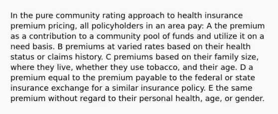 In the pure community rating approach to health insurance premium pricing, all policyholders in an area pay: A the premium as a contribution to a community pool of funds and utilize it on a need basis. B premiums at varied rates based on their health status or claims history. C premiums based on their family size, where they live, whether they use tobacco, and their age. D a premium equal to the premium payable to the federal or state insurance exchange for a similar insurance policy. E the same premium without regard to their personal health, age, or gender.