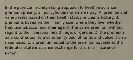 In the pure community rating approach to health insurance premium pricing, all policyholders in an area pay: A. premiums at varied rates based on their health status or claims history. B. premiums based on their family size, where they live, whether they use tobacco, and their age. C. the same premium without regard to their personal health, age, or gender. D. the premium as a contribution to a community pool of funds and utilize it on a need basis. E. a premium equal to the premium payable to the federal or state insurance exchange for a similar insurance policy.