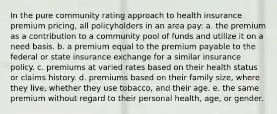 In the pure community rating approach to health insurance premium pricing, all policyholders in an area pay: a. the premium as a contribution to a community pool of funds and utilize it on a need basis. b. a premium equal to the premium payable to the federal or state insurance exchange for a similar insurance policy. c. premiums at varied rates based on their health status or claims history. d. premiums based on their family size, where they live, whether they use tobacco, and their age. e. the same premium without regard to their personal health, age, or gender.