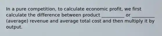 In a pure competition, to calculate economic profit, we first calculate the difference between product __________ or __________ (average) revenue and average total cost and then multiply it by output.