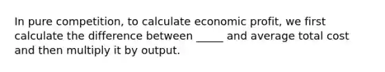 In pure competition, to calculate economic profit, we first calculate the difference between _____ and average total cost and then multiply it by output.