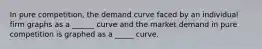 In pure competition, the demand curve faced by an individual firm graphs as a ______ curve and the market demand in pure competition is graphed as a _____ curve.