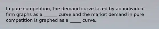 In pure competition, the demand curve faced by an individual firm graphs as a ______ curve and the market demand in pure competition is graphed as a _____ curve.