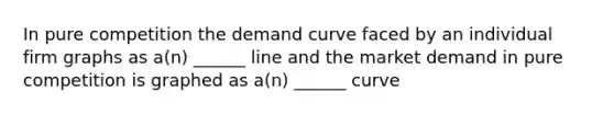 In pure competition the demand curve faced by an individual firm graphs as a(n) ______ line and the market demand in pure competition is graphed as a(n) ______ curve