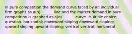 In pure competition the demand curve faced by an individual firm graphs as a(n) ______ line and the market demand in pure competition is graphed as a(n) ______ curve. Multiple choice question. horizontal; downward sloping downward sloping; upward sloping upward sloping; vertical vertical; horizontal