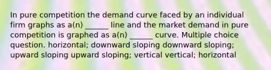 In pure competition the demand curve faced by an individual firm graphs as a(n) ______ line and the market demand in pure competition is graphed as a(n) ______ curve. Multiple choice question. horizontal; downward sloping downward sloping; upward sloping upward sloping; vertical vertical; horizontal