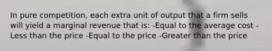 In pure competition, each extra unit of output that a firm sells will yield a marginal revenue that is: -Equal to the average cost -<a href='https://www.questionai.com/knowledge/k7BtlYpAMX-less-than' class='anchor-knowledge'>less than</a> the price -Equal to the price -<a href='https://www.questionai.com/knowledge/ktgHnBD4o3-greater-than' class='anchor-knowledge'>greater than</a> the price