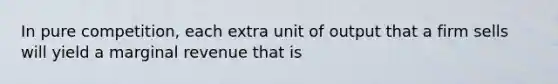 In pure competition, each extra unit of output that a firm sells will yield a marginal revenue that is