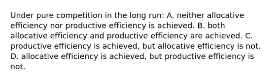 Under pure competition in the long run: A. neither allocative efficiency nor productive efficiency is achieved. B. both allocative efficiency and productive efficiency are achieved. C. productive efficiency is achieved, but allocative efficiency is not. D. allocative efficiency is achieved, but productive efficiency is not.