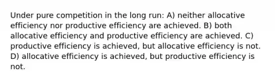 Under pure competition in the long run: A) neither allocative efficiency nor productive efficiency are achieved. B) both allocative efficiency and productive efficiency are achieved. C) productive efficiency is achieved, but allocative efficiency is not. D) allocative efficiency is achieved, but productive efficiency is not.