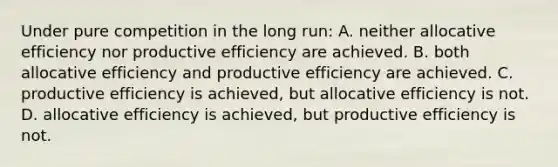 Under pure competition in the long run: A. neither allocative efficiency nor productive efficiency are achieved. B. both allocative efficiency and productive efficiency are achieved. C. productive efficiency is achieved, but allocative efficiency is not. D. allocative efficiency is achieved, but productive efficiency is not.