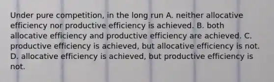 Under pure competition, in the long run A. neither allocative efficiency nor productive efficiency is achieved. B. both allocative efficiency and productive efficiency are achieved. C. productive efficiency is achieved, but allocative efficiency is not. D. allocative efficiency is achieved, but productive efficiency is not.