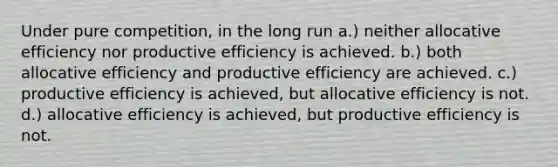 Under pure competition, in the long run a.) neither allocative efficiency nor productive efficiency is achieved. b.) both allocative efficiency and productive efficiency are achieved. c.) productive efficiency is achieved, but allocative efficiency is not. d.) allocative efficiency is achieved, but productive efficiency is not.