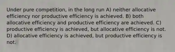 Under pure competition, in the long run A) neither allocative efficiency nor productive efficiency is achieved. B) both allocative efficiency and productive efficiency are achieved. C) productive efficiency is achieved, but allocative efficiency is not. D) allocative efficiency is achieved, but productive efficiency is not.