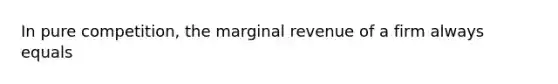 In pure competition, the marginal revenue of a firm always equals