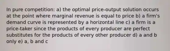 In pure competition: a) the optimal price-output solution occurs at the point where marginal revenue is equal to price b) a firm's demand curve is represented by a horizontal line c) a firm is a price-taker since the products of every producer are perfect substitutes for the products of every other producer d) a and b only e) a, b and c