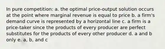 In pure competition: a. the optimal price-output solution occurs at the point where marginal revenue is equal to price b. a firm's demand curve is represented by a horizontal line c. a firm is a price-taker since the products of every producer are perfect substitutes for the products of every other producer d. a and b only e. a, b, and c