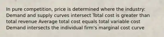 In pure competition, price is determined where the industry: Demand and supply curves intersect Total cost is greater than total revenue Average total cost equals total variable cost Demand intersects the individual firm's marginal cost curve