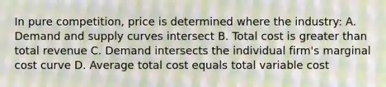 In pure competition, price is determined where the industry: A. Demand and supply curves intersect B. Total cost is greater than total revenue C. Demand intersects the individual firm's marginal cost curve D. Average total cost equals total variable cost