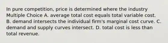 In pure competition, price is determined where the industry Multiple Choice A. average total cost equals total variable cost. B. demand intersects the individual firm's marginal cost curve. C. demand and supply curves intersect. D. total cost is <a href='https://www.questionai.com/knowledge/k7BtlYpAMX-less-than' class='anchor-knowledge'>less than</a> total revenue.