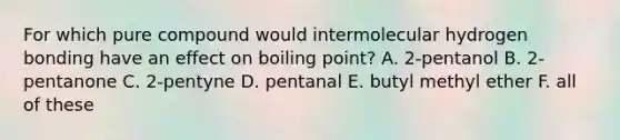 For which pure compound would intermolecular hydrogen bonding have an effect on boiling point? A. 2-pentanol B. 2-pentanone C. 2-pentyne D. pentanal E. butyl methyl ether F. all of these