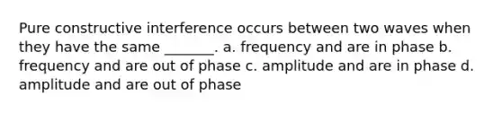 Pure constructive interference occurs between two waves when they have the same _______. a. frequency and are in phase b. frequency and are out of phase c. amplitude and are in phase d. amplitude and are out of phase