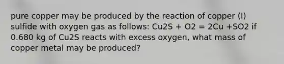 pure copper may be produced by the reaction of copper (I) sulfide with oxygen gas as follows: Cu2S + O2 = 2Cu +SO2 if 0.680 kg of Cu2S reacts with excess oxygen, what mass of copper metal may be produced?