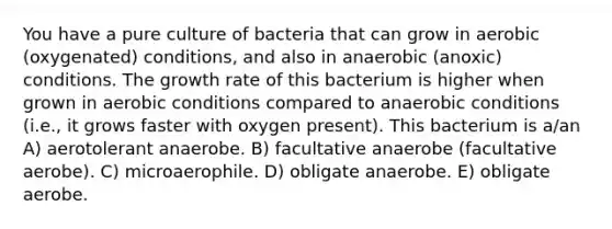 You have a pure culture of bacteria that can grow in aerobic (oxygenated) conditions, and also in anaerobic (anoxic) conditions. The growth rate of this bacterium is higher when grown in aerobic conditions compared to anaerobic conditions (i.e., it grows faster with oxygen present). This bacterium is a/an A) aerotolerant anaerobe. B) facultative anaerobe (facultative aerobe). C) microaerophile. D) obligate anaerobe. E) obligate aerobe.