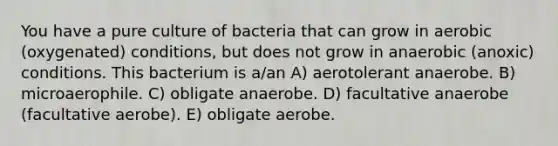 You have a pure culture of bacteria that can grow in aerobic (oxygenated) conditions, but does not grow in anaerobic (anoxic) conditions. This bacterium is a/an A) aerotolerant anaerobe. B) microaerophile. C) obligate anaerobe. D) facultative anaerobe (facultative aerobe). E) obligate aerobe.