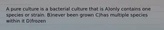 A pure culture is a bacterial culture that is A)only contains one species or strain. B)never been grown C)has multiple species within it D)frozen