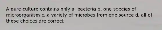 A pure culture contains only a. bacteria b. one species of microorganism c. a variety of microbes from one source d. all of these choices are correct