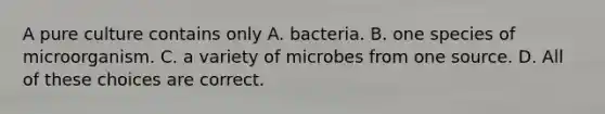 A pure culture contains only A. bacteria. B. one species of microorganism. C. a variety of microbes from one source. D. All of these choices are correct.