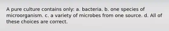 A pure culture contains only: a. bacteria. b. one species of microorganism. c. a variety of microbes from one source. d. All of these choices are correct.