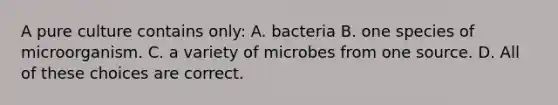 A pure culture contains only: A. bacteria B. one species of microorganism. C. a variety of microbes from one source. D. All of these choices are correct.