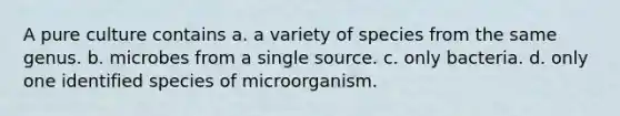 A pure culture contains a. a variety of species from the same genus. b. microbes from a single source. c. only bacteria. d. only one identified species of microorganism.