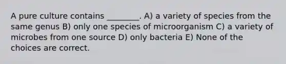 A pure culture contains ________. A) a variety of species from the same genus B) only one species of microorganism C) a variety of microbes from one source D) only bacteria E) None of the choices are correct.