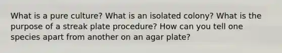 What is a pure culture? What is an isolated colony? What is the purpose of a streak plate procedure? How can you tell one species apart from another on an agar plate?