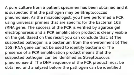 A pure culture from a patient specimen has been obtained and it is suspected that the pathogen may be Streptococcus pneumoniae. As the microbiologist, you have performed a PCR using universal primers that are specific for the bacterial 16S rRNA gene. The success of the PCR is verified by agarose gel electrophoresis and a PCR amplification product is clearly visible on the gel. Based on this result you can conclude that: a) The suspected pathogen is a bacterium from the environment b) The 16S rRNA gene cannot be used to identify bacteria c) The presence of a PCR amplification product means that the suspected pathogen can be identified as Streptococcus pneumoniae d) The DNA sequence of the PCR product must be obtained and analyzed before the pathogen can be identified