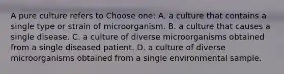 A pure culture refers to Choose one: A. a culture that contains a single type or strain of microorganism. B. a culture that causes a single disease. C. a culture of diverse microorganisms obtained from a single diseased patient. D. a culture of diverse microorganisms obtained from a single environmental sample.