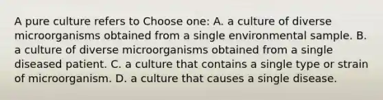 A pure culture refers to Choose one: A. a culture of diverse microorganisms obtained from a single environmental sample. B. a culture of diverse microorganisms obtained from a single diseased patient. C. a culture that contains a single type or strain of microorganism. D. a culture that causes a single disease.